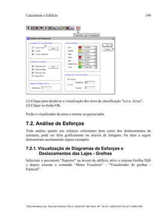 Calculando o Edifício 199
TQS Informática Ltda. Rua dos Pinheiros 706 c/2 05422-001 São Paulo SP Tel (011) 3083-2722 Fax (011) 3083-2798
(1) Clique para desativar a visualização dos erros de classificação “Leve, Aviso”.
(2) Clique no botão OK.
Feche o visualizador de erros e retorne ao gerenciador.
7.2. Análise de Esforços
Toda análise quanto aos esforços solicitantes bem como dos deslocamentos da
estrutura, pode ser feita graficamente ou através de listagens. Os itens a seguir
demonstram sucintamente alguns exemplos.
7.2.1. Visualização de Diagramas de Esforços e
Deslocamentos das Lajes - Grelhas
Selecione o pavimento “Superior” na árvore do edifício, ative o sistema Grelha-TQS
e depois execute o comando “Menu Visualizar” - “Visualizador de grelhas -
Espacial”.
 
