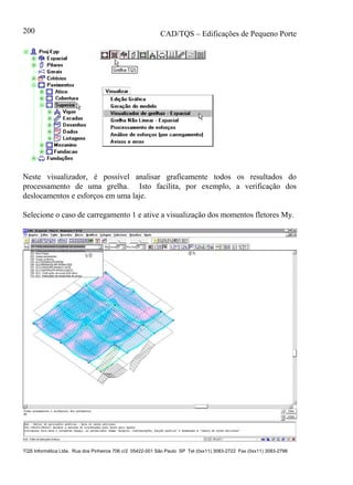 CAD/TQS – Edificações de Pequeno Porte
TQS Informática Ltda. Rua dos Pinheiros 706 c/2 05422-001 São Paulo SP Tel (0xx11) 3083-2722 Fax (0xx11) 3083-2798
200
Neste visualizador, é possível analisar graficamente todos os resultados do
processamento de uma grelha. Isto facilita, por exemplo, a verificação dos
deslocamentos e esforços em uma laje.
Selecione o caso de carregamento 1 e ative a visualização dos momentos fletores My.
 