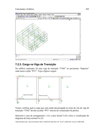 Calculando o Edifício 205
TQS Informática Ltda. Rua dos Pinheiros 706 c/2 05422-001 São Paulo SP Tel (011) 3083-2722 Fax (011) 3083-2798
7.2.3. Carga na Viga de Transição
No edifício analisado, há uma viga de transição “V302” no pavimento “Superior”
onde nasce o pilar “PT1”. Veja a figura a seguir.
Vamos verificar qual a carga que está sendo descarregada no meio do vão da viga de
transição “V302” devido ao pilar “PT1” através do visualizador de pórtico.
Selecione o caso de carregamento 1 (1), o piso inicial 2 (2) e ative a visualização do
diagrama de força normal Fx (3).
 