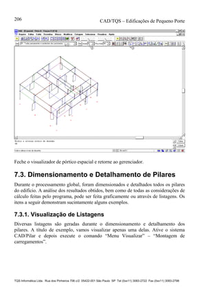 CAD/TQS – Edificações de Pequeno Porte
TQS Informática Ltda. Rua dos Pinheiros 706 c/2 05422-001 São Paulo SP Tel (0xx11) 3083-2722 Fax (0xx11) 3083-2798
206
Feche o visualizador de pórtico espacial e retorne ao gerenciador.
7.3. Dimensionamento e Detalhamento de Pilares
Durante o processamento global, foram dimensionados e detalhados todos os pilares
do edifício. A análise dos resultados obtidos, bem como de todas as considerações de
cálculo feitas pelo programa, pode ser feita graficamente ou através de listagens. Os
itens a seguir demonstram sucintamente alguns exemplos.
7.3.1. Visualização de Listagens
Diversas listagens são geradas durante o dimensionamento e detalhamento dos
pilares. A título de exemplo, vamos visualizar apenas uma delas. Ative o sistema
CAD/Pilar e depois execute o comando “Menu Visualizar” – “Montagem de
carregamentos”.
 