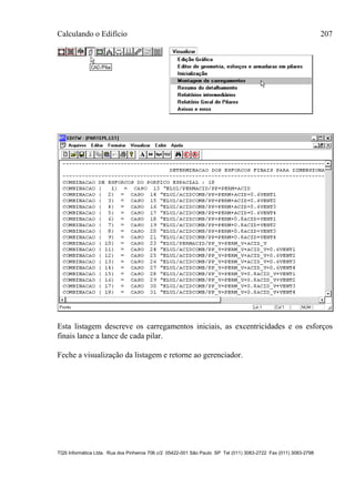 Calculando o Edifício 207
TQS Informática Ltda. Rua dos Pinheiros 706 c/2 05422-001 São Paulo SP Tel (011) 3083-2722 Fax (011) 3083-2798
Esta listagem descreve os carregamentos iniciais, as excentricidades e os esforços
finais lance a lance de cada pilar.
Feche a visualização da listagem e retorne ao gerenciador.
 