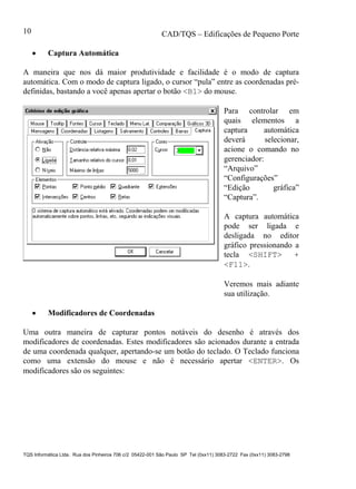 CAD/TQS – Edificações de Pequeno Porte
TQS Informática Ltda. Rua dos Pinheiros 706 c/2 05422-001 São Paulo SP Tel (0xx11) 3083-2722 Fax (0xx11) 3083-2798
10
 Captura Automática
A maneira que nos dá maior produtividade e facilidade é o modo de captura
automática. Com o modo de captura ligado, o cursor “pula” entre as coordenadas pré-
definidas, bastando a você apenas apertar o botão <B1> do mouse.
Para controlar em
quais elementos a
captura automática
deverá selecionar,
acione o comando no
gerenciador:
“Arquivo”
“Configurações”
“Edição gráfica”
“Captura”.
A captura automática
pode ser ligada e
desligada no editor
gráfico pressionando a
tecla <SHIFT> +
<F11>.
Veremos mais adiante
sua utilização.
 Modificadores de Coordenadas
Uma outra maneira de capturar pontos notáveis do desenho é através dos
modificadores de coordenadas. Estes modificadores são acionados durante a entrada
de uma coordenada qualquer, apertando-se um botão do teclado. O Teclado funciona
como uma extensão do mouse e não é necessário apertar <ENTER>. Os
modificadores são os seguintes:
 