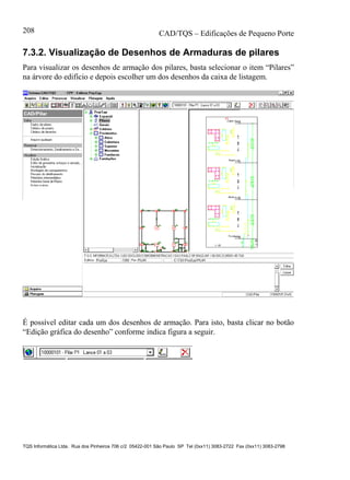 CAD/TQS – Edificações de Pequeno Porte
TQS Informática Ltda. Rua dos Pinheiros 706 c/2 05422-001 São Paulo SP Tel (0xx11) 3083-2722 Fax (0xx11) 3083-2798
208
7.3.2. Visualização de Desenhos de Armaduras de pilares
Para visualizar os desenhos de armação dos pilares, basta selecionar o item “Pilares”
na árvore do edifício e depois escolher um dos desenhos da caixa de listagem.
É possível editar cada um dos desenhos de armação. Para isto, basta clicar no botão
“Edição gráfica do desenho” conforme indica figura a seguir.
 