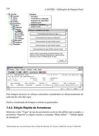 CAD/TQS – Edificações de Pequeno Porte
TQS Informática Ltda. Rua dos Pinheiros 706 c/2 05422-001 São Paulo SP Tel (0xx11) 3083-2722 Fax (0xx11) 3083-2798
210
Esta listagem descreve os esforços solicitantes considerados no dimensionamento de
cada um dos vãos das vigas.
Feche a visualização da listagem e retorne ao gerenciador.
7.4.2. Edição Rápida de Armaduras
Selecione o item “Vigas” de um dos pavimentos na árvore do edifício (por exemplo, o
pavimento “Superior”) e depois execute o comando “Menu Editar” – “Edição rápida
de armaduras”.
 