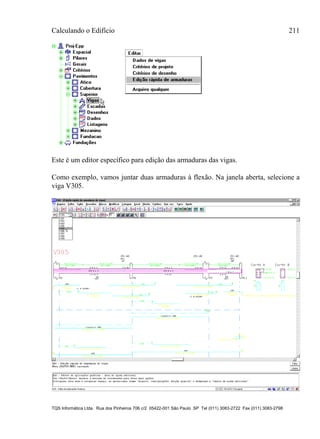Calculando o Edifício 211
TQS Informática Ltda. Rua dos Pinheiros 706 c/2 05422-001 São Paulo SP Tel (011) 3083-2722 Fax (011) 3083-2798
Este é um editor específico para edição das armaduras das vigas.
Como exemplo, vamos juntar duas armaduras à flexão. Na janela aberta, selecione a
viga V305.
 