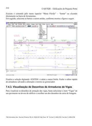 CAD/TQS – Edificações de Pequeno Porte
TQS Informática Ltda. Rua dos Pinheiros 706 c/2 05422-001 São Paulo SP Tel (0xx11) 3083-2722 Fax (0xx11) 3083-2798
212
Execute o comando pelo menu superior “Menu Flexão” – “Juntar” ou clicando
diretamente na barra de ferramentas.
Em seguida, selecione as barras a serem unidas, conforme mostra a figura a seguir.
Finalize a seleção digitando <ENTER> e adote a maior bitola. Feche o editor rápido
de armaduras salvando a alteração e retorne ao gerenciador.
7.4.3. Visualização de Desenhos de Armaduras de Vigas
Para visualizar os desenhos de armação das vigas, basta selecionar o item “Vigas” de
um pavimento na árvore de edifício e escolher um dos desenhos da caixa de listagem.
 