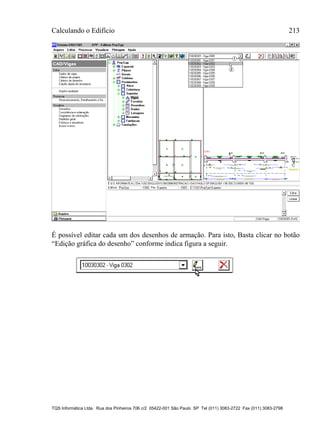 Calculando o Edifício 213
TQS Informática Ltda. Rua dos Pinheiros 706 c/2 05422-001 São Paulo SP Tel (011) 3083-2722 Fax (011) 3083-2798
É possível editar cada um dos desenhos de armação. Para isto, Basta clicar no botão
“Edição gráfica do desenho” conforme indica figura a seguir.
 