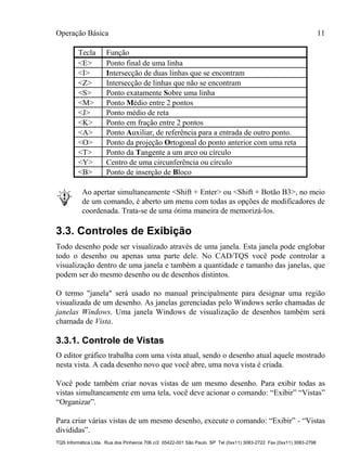 Operação Básica 11
TQS Informática Ltda. Rua dos Pinheiros 706 c/2 05422-001 São Paulo SP Tel (0xx11) 3083-2722 Fax (0xx11) 3083-2798
Tecla Função
<E> Ponto final de uma linha
<I> Intersecção de duas linhas que se encontram
<Z> Intersecção de linhas que não se encontram
<S> Ponto exatamente Sobre uma linha
<M> Ponto Médio entre 2 pontos
<J> Ponto médio de reta
<K> Ponto em fração entre 2 pontos
<A> Ponto Auxiliar, de referência para a entrada de outro ponto.
<O> Ponto da projeção Ortogonal do ponto anterior com uma reta
<T> Ponto da Tangente a um arco ou círculo
<Y> Centro de uma circunferência ou círculo
<B> Ponto de inserção de Bloco
Ao apertar simultaneamente <Shift + Enter> ou <Shift + Botão B3>, no meio
de um comando, é aberto um menu com todas as opções de modificadores de
coordenada. Trata-se de uma ótima maneira de memorizá-los.
3.3. Controles de Exibição
Todo desenho pode ser visualizado através de uma janela. Esta janela pode englobar
todo o desenho ou apenas uma parte dele. No CAD/TQS você pode controlar a
visualização dentro de uma janela e também a quantidade e tamanho das janelas, que
podem ser do mesmo desenho ou de desenhos distintos.
O termo "janela" será usado no manual principalmente para designar uma região
visualizada de um desenho. As janelas gerenciadas pelo Windows serão chamadas de
janelas Windows. Uma janela Windows de visualização de desenhos também será
chamada de Vista.
3.3.1. Controle de Vistas
O editor gráfico trabalha com uma vista atual, sendo o desenho atual aquele mostrado
nesta vista. A cada desenho novo que você abre, uma nova vista é criada.
Você pode também criar novas vistas de um mesmo desenho. Para exibir todas as
vistas simultaneamente em uma tela, você deve acionar o comando: “Exibir” “Vistas”
“Organizar”.
Para criar várias vistas de um mesmo desenho, execute o comando: “Exibir” - “Vistas
divididas”.
 