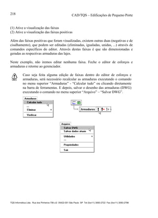 CAD/TQS – Edificações de Pequeno Porte
TQS Informática Ltda. Rua dos Pinheiros 706 c/2 05422-001 São Paulo SP Tel (0xx11) 3083-2722 Fax (0xx11) 3083-2798
218
(1) Ative a visualização das faixas
(2) Ative a visualização das faixas positivas
Além das faixas positivas que foram visualizadas, existem outras duas (negativas e de
cisalhamento), que podem ser editadas (eliminadas, igualadas, unidas, ...) através de
comandos específicos do editor. Através destas faixas é que são dimensionadas e
geradas as respectivas armaduras das lajes.
Neste exemplo, não iremos editar nenhuma faixa. Feche o editor de esforços e
armaduras e retorne ao gerenciador.
Caso seja feita alguma edição de faixas dentro do editor de esforços e
armaduras, será necessário recalcular as armaduras executando o comando
no menu superior “Armaduras” - “Calcular tudo” ou clicando diretamente
na barra de ferramentas. E depois, salvar o desenho das armaduras (DWG)
executando o comando no menu superior “Arquivo” – “Salvar DWG”.
 