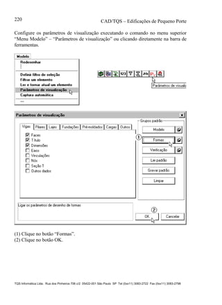 CAD/TQS – Edificações de Pequeno Porte
TQS Informática Ltda. Rua dos Pinheiros 706 c/2 05422-001 São Paulo SP Tel (0xx11) 3083-2722 Fax (0xx11) 3083-2798
220
Configure os parâmetros de visualização executando o comando no menu superior
“Menu Modelo” – “Parâmetros de visualização” ou clicando diretamente na barra de
ferramentas.
(1) Clique no botão “Formas”.
(2) Clique no botão OK.
 