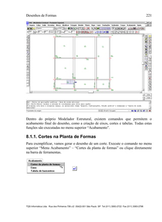 Desenhos de Formas 221
TQS Informática Ltda. Rua dos Pinheiros 706 c/2 05422-001 São Paulo SP Tel (011) 3083-2722 Fax (011) 3083-2798
Dentro do próprio Modelador Estrutural, existem comandos que permitem o
acabamento final do desenho, como a criação de eixos, cortes e tabelas. Todas estas
funções são executadas no menu superior “Acabamento”.
8.1.1. Cortes na Planta de Formas
Para exemplificar, vamos gerar o desenho de um corte. Execute o comando no menu
superior “Menu Acabamento” – “Cortes da planta de formas” ou clique diretamente
na barra de ferramentas.
 