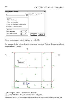 CAD/TQS – Edificações de Pequeno Porte
TQS Informática Ltda. Rua dos Pinheiros 706 c/2 05422-001 São Paulo SP Tel (0xx11) 3083-2722 Fax (0xx11) 3083-2798
222
Digite um nome para o corte e clique no botão OK.
Em seguida, defina a linha de corte bem como a posição final do desenho, conforme
mostra a figura a seguir.
(1) Clique para definir o ponto inicial do corte.
(2) Aperte <Shift + F10> para ativar o modo ortogonal.
 