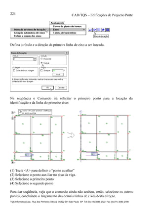 CAD/TQS – Edificações de Pequeno Porte
TQS Informática Ltda. Rua dos Pinheiros 706 c/2 05422-001 São Paulo SP Tel (0xx11) 3083-2722 Fax (0xx11) 3083-2798
224
Defina o rótulo e a direção da primeira linha de eixo a ser lançada.
Na seqüência o Comando irá solicitar o primeiro ponto para a locação da
identificação e da linha do primeiro eixo:
(1) Tecle <A> para definir o “ponto auxiliar”
(2) Selecione o ponto auxiliar no eixo da viga.
(3) Selecione o primeiro ponto
(4) Selecione o segundo ponto
Para dar seqüência, veja que o comando ainda não acabou, então, selecione os outros
pontos, concluindo o lançamento das demais linhas de eixos desta direção.
 