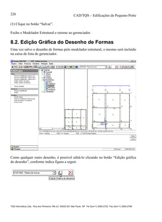 CAD/TQS – Edificações de Pequeno Porte
TQS Informática Ltda. Rua dos Pinheiros 706 c/2 05422-001 São Paulo SP Tel (0xx11) 3083-2722 Fax (0xx11) 3083-2798
226
(1) Clique no botão “Salvar”.
Feche o Modelador Estrutural e retorne ao gerenciador.
8.2. Edição Gráfica do Desenho de Formas
Uma vez salvo o desenho de formas pelo modelador estrutural, o mesmo será incluído
na caixa de lista do gerenciador.
Como qualquer outro desenho, é possível editá-lo clicando no botão “Edição gráfica
do desenho”, conforme indica figura a seguir.
 