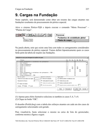 Cargas na Fundação 227
TQS Informática Ltda. Rua dos Pinheiros 706 c/2 05422-001 São Paulo SP Tel (011) 3083-2722 Fax (011) 3083-2798
9. Cargas na Fundação
Neste capítulo, será demonstrado como obter um resumo das cargas atuantes nas
fundações resultantes do processamento do pórtico espacial.
Ative o sistema Pórtico-TQS e depois execute o comando “Menu Processar” –
“Plantas de Carga”.
Na janela aberta, note que existe uma lista com todos os carregamentos considerados
no processamento do pórtico espacial. Vamos definir hipoteticamente quais os casos
farão parte da tabela de reações nas fundações.
(1) Apenas para efeito ilustrativo selecione os também os casos 5, 6, 7 e 8.
(2) Clique no botão “OK”.
O desenho (Porlid.dwg) com a tabela dos esforços atuantes em cada um dos casos de
carregamento selecionados será gerado.
Para visualizá-lo, basta selecionar o mesmo na caixa de lista do gerenciador,
conforme mostra a figura a seguir.
 