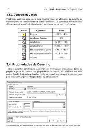 CAD/TQS – Edificações de Pequeno Porte
TQS Informática Ltda. Rua dos Pinheiros 706 c/2 05422-001 São Paulo SP Tel (0xx11) 3083-2722 Fax (0xx11) 3083-2798
12
3.3.2. Controle de Janela
Você pode controlar uma janela para enxergar todos os elementos de desenho ao
mesmo tempo ou simplesmente um detalhe ampliado. Os comandos de visualização
alteram somente o modo de visualizar os elementos e nunca suas coordenadas.
Botão Comando Tecla
Regerar <ALT> <F9>
Janela por 2 pontos <F8>
Janela total <SHIFT> <F8>
Janela anterior <CTRL> <F8>
Deslocamento de janela <ALT> <F8>
Deslocamento dinâmico <ALT> <F11>
Afastar <F11>
3.4. Propriedades de Desenho
Todos os desenhos gerados pelo CAD/TQS têm propriedades armazenadas dentro do
próprio arquivo de desenho. As propriedades de desenho são divididas em duas
partes: Padrão de desenho e Escalas, conforme o quadro mostrado a seguir, acessado
pelo comando “Arquivo” “Propriedades” no editor gráfico.
 