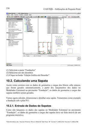 CAD/TQS – Edificações de Pequeno Porte
TQS Informática Ltda. Rua dos Pinheiros 706 c/2 05422-001 São Paulo SP Tel (0xx11) 3083-2722 Fax (0xx11) 3083-2798
230
(1) Selecione a pasta “Fundações”
(2) Selecione um dos desenhos
(3) Clique no botão “Edição Gráfica do Desenho”
10.2. Calculando uma Sapata
Assim como ocorreu com os dados de geometria e cargas dos blocos sobe estacas,
que foram gerados automaticamente, a partir dos lançamentos dos dados no
Modelador Estrutural no pavimento “Fundação”, os dados de geometria e cargas das
sapatas também seriam gerados.
Vamos agora calcular, dimensionar e detalhar uma sapata. Tomaremos como exemplo
a fundação sob o pilar P11.
10.2.1. Entrada de Dados de Sapatas
Como não lançamos os dados das sapatas no Modelador Estrutural no pavimento
“Fundação”, os dados de geometria e cargas das sapatas deve ser feita através de um
programa interativo.
 