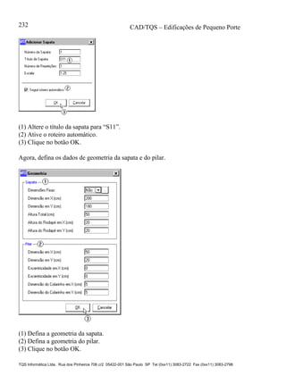 CAD/TQS – Edificações de Pequeno Porte
TQS Informática Ltda. Rua dos Pinheiros 706 c/2 05422-001 São Paulo SP Tel (0xx11) 3083-2722 Fax (0xx11) 3083-2798
232
(1) Altere o título da sapata para “S11”.
(2) Ative o roteiro automático.
(3) Clique no botão OK.
Agora, defina os dados de geometria da sapata e do pilar.
(1) Defina a geometria da sapata.
(2) Defina a geometria do pilar.
(3) Clique no botão OK.
 