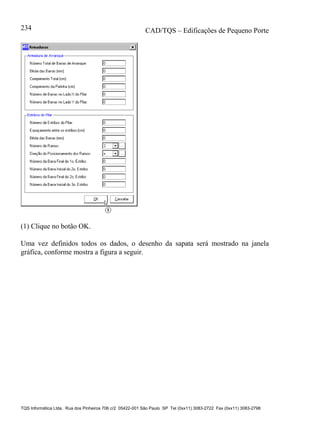 CAD/TQS – Edificações de Pequeno Porte
TQS Informática Ltda. Rua dos Pinheiros 706 c/2 05422-001 São Paulo SP Tel (0xx11) 3083-2722 Fax (0xx11) 3083-2798
234
(1) Clique no botão OK.
Uma vez definidos todos os dados, o desenho da sapata será mostrado na janela
gráfica, conforme mostra a figura a seguir.
 
