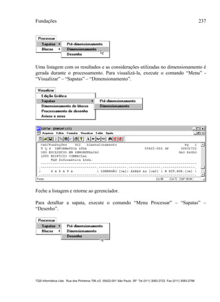 Fundações 237
TQS Informática Ltda. Rua dos Pinheiros 706 c/2 05422-001 São Paulo SP Tel (011) 3083-2722 Fax (011) 3083-2798
Uma listagem com os resultados e as considerações utilizadas no dimensionamento é
gerada durante o processamento. Para visualizá-la, execute o comando “Menu” -
“Visualizar” – “Sapatas” – “Dimensionamento”.
Feche a listagem e retorne ao gerenciador.
Para detalhar a sapata, execute o comando “Menu Processar” – “Sapatas” –
“Desenho”.
 
