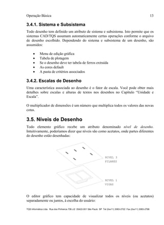 Operação Básica 13
TQS Informática Ltda. Rua dos Pinheiros 706 c/2 05422-001 São Paulo SP Tel (0xx11) 3083-2722 Fax (0xx11) 3083-2798
3.4.1. Sistema e Subsistema
Todo desenho tem definido um atributo de sistema e subsistema. Isto permite que os
sistemas CAD/TQS assumam automaticamente certas operações conforme o arquivo
de desenho escolhido. Dependendo do sistema e subsistema de um desenho, são
assumidos:
 Menu de edição gráfica
 Tabela de plotagem
 Se o desenho deve ter tabela de ferros extraída
 As cores default
 A pasta de critérios associados
3.4.2. Escalas de Desenho
Uma característica associada ao desenho é o fator de escala. Você pode obter mais
detalhes sobre escalas e alturas de textos nos desenhos no Capítulo “Unidade e
Escala”.
O multiplicador de dimensões é um número que multiplica todos os valores das novas
cotas.
3.5. Níveis de Desenho
Todo elemento gráfico recebe um atributo denominado nível de desenho.
Intuitivamente, poderíamos dizer que níveis são como acetatos, onde partes diferentes
do desenho estão desenhadas:
PILARES
VIGAS
NIVEL 3
NIVEL 1
O editor gráfico tem capacidade de visualizar todos os níveis (ou acetatos)
separadamente ou juntos, à escolha do usuário:
 