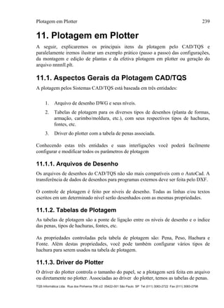 Plotagem em Plotter 239
TQS Informática Ltda. Rua dos Pinheiros 706 c/2 05422-001 São Paulo SP Tel (011) 3083-2722 Fax (011) 3083-2798
11. Plotagem em Plotter
A seguir, explicaremos os principais itens da plotagem pelo CAD/TQS e
paralelamente iremos ilustrar um exemplo prático (passo a passo) das configurações,
da montagem e edição de plantas e da efetiva plotagem em plotter ou geração do
arquivo nnnnll.plt.
11.1. Aspectos Gerais da Plotagem CAD/TQS
A plotagem pelos Sistemas CAD/TQS está baseada em três entidades:
1. Arquivo de desenho DWG e seus níveis.
2. Tabelas de plotagem para os diversos tipos de desenhos (planta de formas,
armação, carimbo/moldura, etc.), com seus respectivos tipos de hachuras,
fontes, etc.
3. Driver do plotter com a tabela de penas associada.
Conhecendo estas três entidades e suas interligações você poderá facilmente
configurar e modificar todos os parâmetros de plotagem
11.1.1. Arquivos de Desenho
Os arquivos de desenhos do CAD/TQS não são mais compatíveis com o AutoCad. A
transferência de dados de desenhos para programas externos deve ser feita pelo DXF.
O controle de plotagem é feito por níveis de desenho. Todas as linhas e/ou textos
escritos em um determinado nível serão desenhados com as mesmas propriedades.
11.1.2. Tabelas de Plotagem
As tabelas de plotagem são a ponte de ligação entre os níveis de desenho e o índice
das penas, tipos de hachuras, fontes, etc.
As propriedades controladas pela tabela de plotagem são: Pena, Peso, Hachura e
Fonte. Além destas propriedades, você pode também configurar vários tipos de
hachura para serem usados na tabela de plotagem.
11.1.3. Driver do Plotter
O driver do plotter controla o tamanho do papel, se a plotagem será feita em arquivo
ou diretamente no plotter. Associadas ao driver do plotter, temos as tabelas de penas.
 