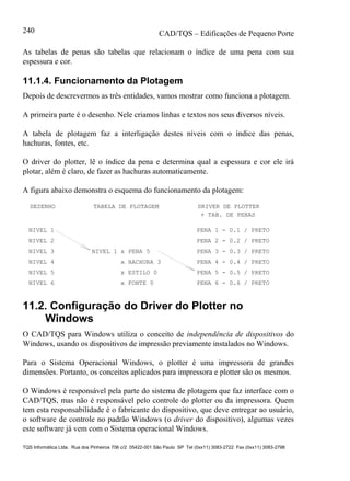 CAD/TQS – Edificações de Pequeno Porte
TQS Informática Ltda. Rua dos Pinheiros 706 c/2 05422-001 São Paulo SP Tel (0xx11) 3083-2722 Fax (0xx11) 3083-2798
240
As tabelas de penas são tabelas que relacionam o índice de uma pena com sua
espessura e cor.
11.1.4. Funcionamento da Plotagem
Depois de descrevermos as três entidades, vamos mostrar como funciona a plotagem.
A primeira parte é o desenho. Nele criamos linhas e textos nos seus diversos níveis.
A tabela de plotagem faz a interligação destes níveis com o índice das penas,
hachuras, fontes, etc.
O driver do plotter, lê o índice da pena e determina qual a espessura e cor ele irá
plotar, além é claro, de fazer as hachuras automaticamente.
A figura abaixo demonstra o esquema do funcionamento da plotagem:
DESENHO TABELA DE PLOTAGEM DRIVER DE PLOTTER
NIVEL 1
NIVEL 2
NIVEL 3
NIVEL 4
NIVEL 5
NIVEL 6
NIVEL 1 x PENA 5
x HACHURA 3
x ESTILO 0
x FONTE 0
PENA 1 - 0.1 / PRETO
PENA 2 - 0.2 / PRETO
PENA 3 - 0.3 / PRETO
PENA 4 - 0.4 / PRETO
PENA 5 - 0.5 / PRETO
PENA 6 - 0.6 / PRETO
+ TAB. DE PENAS
11.2. Configuração do Driver do Plotter no
Windows
O CAD/TQS para Windows utiliza o conceito de independência de dispositivos do
Windows, usando os dispositivos de impressão previamente instalados no Windows.
Para o Sistema Operacional Windows, o plotter é uma impressora de grandes
dimensões. Portanto, os conceitos aplicados para impressora e plotter são os mesmos.
O Windows é responsável pela parte do sistema de plotagem que faz interface com o
CAD/TQS, mas não é responsável pelo controle do plotter ou da impressora. Quem
tem esta responsabilidade é o fabricante do dispositivo, que deve entregar ao usuário,
o software de controle no padrão Windows (o driver do dispositivo), algumas vezes
este software já vem com o Sistema operacional Windows.
 
