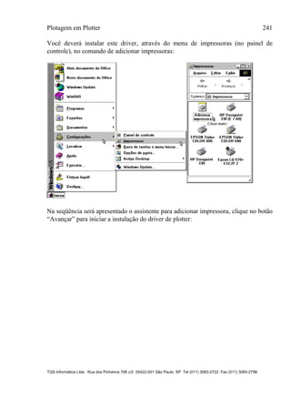 Plotagem em Plotter 241
TQS Informática Ltda. Rua dos Pinheiros 706 c/2 05422-001 São Paulo SP Tel (011) 3083-2722 Fax (011) 3083-2798
Você deverá instalar este driver, através do menu de impressoras (no painel de
controle), no comando de adicionar impressoras:
Na seqüência será apresentado o assistente para adicionar impressora, clique no botão
“Avançar” para iniciar a instalação do driver de plotter:
 