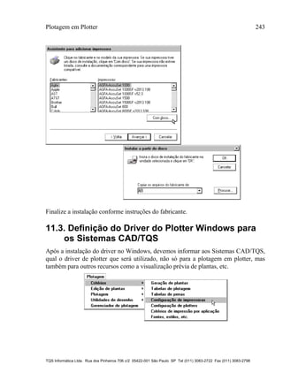 Plotagem em Plotter 243
TQS Informática Ltda. Rua dos Pinheiros 706 c/2 05422-001 São Paulo SP Tel (011) 3083-2722 Fax (011) 3083-2798
Finalize a instalação conforme instruções do fabricante.
11.3. Definição do Driver do Plotter Windows para
os Sistemas CAD/TQS
Após a instalação do driver no Windows, devemos informar aos Sistemas CAD/TQS,
qual o driver de plotter que será utilizado, não só para a plotagem em plotter, mas
também para outros recursos como a visualização prévia de plantas, etc.
 