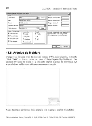 CAD/TQS – Edificações de Pequeno Porte
TQS Informática Ltda. Rua dos Pinheiros 706 c/2 05422-001 São Paulo SP Tel (0xx11) 3083-2722 Fax (0xx11) 3083-2798
246
11.5. Arquivo de Moldura
O arquivo de moldura é um desenho em formato DWG, neste exemplo, o desenho
“Fl-a0.DWG”, e deverá existir na pasta C:TqswSuporteNgeMolduras. Este
desenho deve estar na escala 1:1 e seu canto inferior esquerdo na coordenada 0,0,
segue abaixo a moldura que utilizaremos em nosso exemplo:
TITULO
DATA ESCALA DESENHO VERIF. COORD. ENG .o
%TITULO_L1
CLIENTE
OBRA
OBRA N .o
CONCRETO
DES. N .o
SOBRECARGA PREVISTAfc 28 = - NBI 78 - 8.3.1.2 - a
fc 28 = - NBI 78 - 8.3.1.2 - b
fc 28 = - NBI 78 - 8.3.1.2 - c %PROJETO
%TITCLI
%TITEDI
o
%TITULO_L2
%DATA %ESCALA
fck = kgf/cm2%FCK
%PECASDET
%DES_n.
REV. N .
%REVISAO_n.
RUA PINHEIROS, 7O6 c/2 - TEL:(O11)883-2722 - CEP O5422-001 - SAO PAULO
Veja o detalhe do carimbo do nosso exemplo com os campos a serem preenchidos:
 
