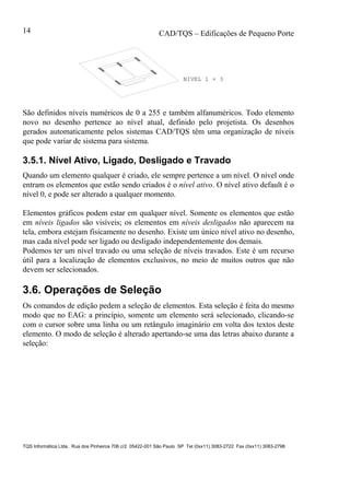CAD/TQS – Edificações de Pequeno Porte
TQS Informática Ltda. Rua dos Pinheiros 706 c/2 05422-001 São Paulo SP Tel (0xx11) 3083-2722 Fax (0xx11) 3083-2798
14
NIVEL 1 + 3
São definidos níveis numéricos de 0 a 255 e também alfanuméricos. Todo elemento
novo no desenho pertence ao nível atual, definido pelo projetista. Os desenhos
gerados automaticamente pelos sistemas CAD/TQS têm uma organização de níveis
que pode variar de sistema para sistema.
3.5.1. Nível Ativo, Ligado, Desligado e Travado
Quando um elemento qualquer é criado, ele sempre pertence a um nível. O nível onde
entram os elementos que estão sendo criados é o nível ativo. O nível ativo default é o
nível 0, e pode ser alterado a qualquer momento.
Elementos gráficos podem estar em qualquer nível. Somente os elementos que estão
em níveis ligados são visíveis; os elementos em níveis desligados não aparecem na
tela, embora estejam fisicamente no desenho. Existe um único nível ativo no desenho,
mas cada nível pode ser ligado ou desligado independentemente dos demais.
Podemos ter um nível travado ou uma seleção de níveis travados. Este é um recurso
útil para a localização de elementos exclusivos, no meio de muitos outros que não
devem ser selecionados.
3.6. Operações de Seleção
Os comandos de edição pedem a seleção de elementos. Esta seleção é feita do mesmo
modo que no EAG: a princípio, somente um elemento será selecionado, clicando-se
com o cursor sobre uma linha ou um retângulo imaginário em volta dos textos deste
elemento. O modo de seleção é alterado apertando-se uma das letras abaixo durante a
seleção:
 