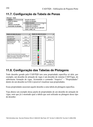 CAD/TQS – Edificações de Pequeno Porte
TQS Informática Ltda. Rua dos Pinheiros 706 c/2 05422-001 São Paulo SP Tel (0xx11) 3083-2722 Fax (0xx11) 3083-2798
250
11.7. Configuração da Tabela de Penas
11.8. Configuração das Tabelas de Plotagens
Todo desenho gerado pelo CAD/TQS tem uma propriedade específica só dele, por
exemplo, um desenho de armação de vigas é um desenho do sistema CAD/Vigas, do
subsistema Armação de vigas. Acionando o comando “Arquivo” – “Propriedades”
dentro de um desenho no EAG é possível visualizar suas propriedades.
Essas propriedades associam aquele desenho a uma tabela de plotagem específica.
Veja abaixo um exemplo dessa janela de propriedades de um desenho de armação de
vigas, note que já é mostrado qual a tabela que será utilizada na plotagem desse tipo
de desenho:
 