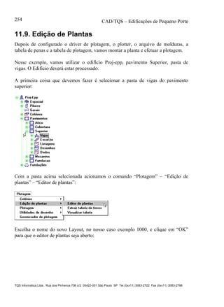CAD/TQS – Edificações de Pequeno Porte
TQS Informática Ltda. Rua dos Pinheiros 706 c/2 05422-001 São Paulo SP Tel (0xx11) 3083-2722 Fax (0xx11) 3083-2798
254
11.9. Edição de Plantas
Depois de configurado o driver de plotagem, o plotter, o arquivo de molduras, a
tabela de penas e a tabela de plotagem, vamos montar a planta e efetuar a plotagem.
Nesse exemplo, vamos utilizar o edifício Proj-epp, pavimento Superior, pasta de
vigas. O Edifício deverá estar processado.
A primeira coisa que devemos fazer é selecionar a pasta de vigas do pavimento
superior:
Com a pasta acima selecionada acionamos o comando “Plotagem” – “Edição de
plantas” – “Editor de plantas”:
Escolha o nome do novo Layout, no nosso caso exemplo 1000, e clique em “OK”
para que o editor de plantas seja aberto:
 