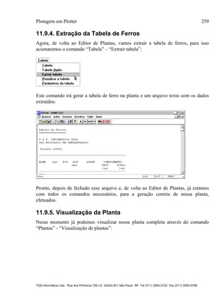 Plotagem em Plotter 259
TQS Informática Ltda. Rua dos Pinheiros 706 c/2 05422-001 São Paulo SP Tel (011) 3083-2722 Fax (011) 3083-2798
11.9.4. Extração da Tabela de Ferros
Agora, de volta ao Editor de Plantas, vamos extrair a tabela de ferros, para isso
acionaremos o comando “Tabela” – “Extrair tabela”:
Este comando irá gerar a tabela de ferro na planta e um arquivo texto com os dados
extraídos:
Pronto, depois de fechado esse arquivo e, de volta ao Editor de Plantas, já estamos
com todos os comandos necessários, para a geração correta de nossa planta,
efetuados.
11.9.5. Visualização da Planta
Nesse momento já podemos visualizar nossa planta completa através do comando
“Plantas” - “Visualização de plantas”:
 