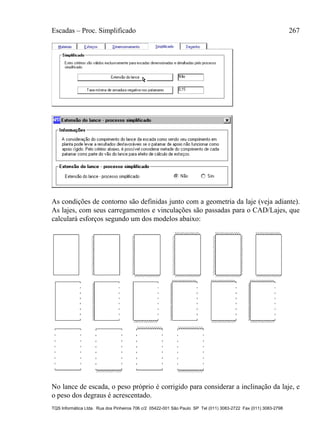 Escadas – Proc. Simplificado 267
TQS Informática Ltda. Rua dos Pinheiros 706 c/2 05422-001 São Paulo SP Tel (011) 3083-2722 Fax (011) 3083-2798
As condições de contorno são definidas junto com a geometria da laje (veja adiante).
As lajes, com seus carregamentos e vinculações são passadas para o CAD/Lajes, que
calculará esforços segundo um dos modelos abaixo:
No lance de escada, o peso próprio é corrigido para considerar a inclinação da laje, e
o peso dos degraus é acrescentado.
 