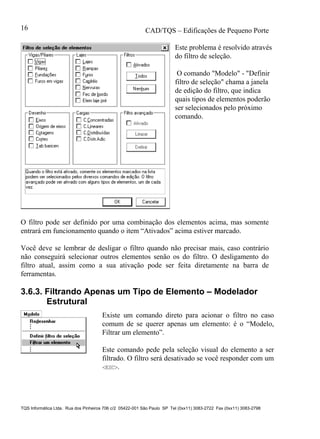 CAD/TQS – Edificações de Pequeno Porte
TQS Informática Ltda. Rua dos Pinheiros 706 c/2 05422-001 São Paulo SP Tel (0xx11) 3083-2722 Fax (0xx11) 3083-2798
16
Este problema é resolvido através
do filtro de seleção.
O comando "Modelo" - "Definir
filtro de seleção" chama a janela
de edição do filtro, que indica
quais tipos de elementos poderão
ser selecionados pelo próximo
comando.
O filtro pode ser definido por uma combinação dos elementos acima, mas somente
entrará em funcionamento quando o item “Ativados” acima estiver marcado.
Você deve se lembrar de desligar o filtro quando não precisar mais, caso contrário
não conseguirá selecionar outros elementos senão os do filtro. O desligamento do
filtro atual, assim como a sua ativação pode ser feita diretamente na barra de
ferramentas.
3.6.3. Filtrando Apenas um Tipo de Elemento – Modelador
Estrutural
Existe um comando direto para acionar o filtro no caso
comum de se querer apenas um elemento: é o “Modelo,
Filtrar um elemento”.
Este comando pede pela seleção visual do elemento a ser
filtrado. O filtro será desativado se você responder com um
<ESC>.
 