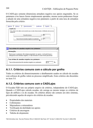 CAD/TQS – Edificações de Pequeno Porte
TQS Informática Ltda. Rua dos Pinheiros 706 c/2 05422-001 São Paulo SP Tel (0xx11) 3083-2722 Fax (0xx11) 3083-2798
268
O CAD/Lajes somente dimensiona armadura negativa nos apoios engastados. Se os
patamares e/ou lances forem simplesmente apoiados, mesmo assim poderemos forçar
a adoção de uma armadura negativa nos patamares a partir de uma taxa de armadura
fornecida pelo critério:
A.1.1. Critérios comuns com o cálculo por grelha
Todos os critérios de dimensionamento e detalhamento usados no cálculo de escadas
com esforços de grelha valem no processo simplificado. Estes critérios são discutidos
no item 5.4.
A.1.2. Critérios comuns com o CAD/Lajes
O Escadas-TQS tem seu próprio arquivo de critérios, independente do CAD/Lajes.
Quando o CAD/Lajes calcula escadas, ele carrega ao mesmo tempo os critérios de
lajes do edifício e os de escadas. Os critérios abaixo são comuns aos dois sistemas,
prevalecendo aqueles do arquivo de critérios de escadas:
 Propriedades dos materiais
 Cobrimentos
 Majoradores e minoradores
 Verificação de dutilidade nos apoios
 Critérios de ancoragem
 Tabelas de alojamento
 