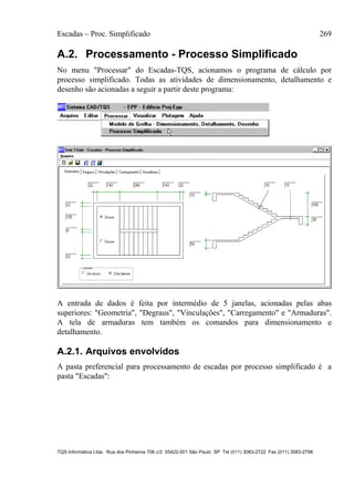 Escadas – Proc. Simplificado 269
TQS Informática Ltda. Rua dos Pinheiros 706 c/2 05422-001 São Paulo SP Tel (011) 3083-2722 Fax (011) 3083-2798
A.2. Processamento - Processo Simplificado
No menu "Processar" do Escadas-TQS, acionamos o programa de cálculo por
processo simplificado. Todas as atividades de dimensionamento, detalhamento e
desenho são acionadas a seguir a partir deste programa:
A entrada de dados é feita por intermédio de 5 janelas, acionadas pelas abas
superiores: "Geometria", "Degraus", "Vinculações", "Carregamento" e "Armaduras".
A tela de armaduras tem também os comandos para dimensionamento e
detalhamento.
A.2.1. Arquivos envolvidos
A pasta preferencial para processamento de escadas por processo simplificado é a
pasta "Escadas":
 