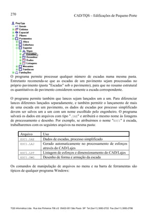 CAD/TQS – Edificações de Pequeno Porte
TQS Informática Ltda. Rua dos Pinheiros 706 c/2 05422-001 São Paulo SP Tel (0xx11) 3083-2722 Fax (0xx11) 3083-2798
270
O programa permite processar qualquer número de escadas numa mesma pasta.
Entretanto recomenda-se que as escadas de um pavimento sejam processadas no
próprio pavimento (pasta "Escadas" sob o pavimento), para que no resumo estrutural
os quantitativos do pavimento considerem somente a escada correspondente.
O programa permite também que lances sejam lançados um a um. Para diferenciar
lances diferentes lançados separadamente, e também permitir o lançamento de mais
de uma escada em um pavimento, os dados de escadas por processo simplificado
devem ser salvos um a um com um nome escolhido pelo engenheiro. O programa
salvará os dados em arquivos com tipo ".DAE" e atribuirá o mesmo nome às listagens
de processamento e desenho. Por exemplo, se atribuirmos o nome "ESC1" à escada,
trabalharemos com os seguintes arquivos na mesma pasta:
Arquivo Uso
ESC1.DAE Dados de escadas, processo simplificado
ESC1.LAJ Gerado automaticamente no processamento de esforços
através do CAD/Lajes
ESC1.LST Listagem de esforços e dimensionamento do CAD/Lajes
ESC1.DWG Desenho de forma e armação da escada
Os comandos de manipulação de arquivos no menu e na barra de ferramentas são
típicos de qualquer programa Windows:
 