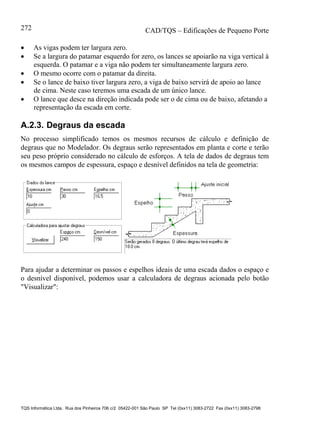 CAD/TQS – Edificações de Pequeno Porte
TQS Informática Ltda. Rua dos Pinheiros 706 c/2 05422-001 São Paulo SP Tel (0xx11) 3083-2722 Fax (0xx11) 3083-2798
272
 As vigas podem ter largura zero.
 Se a largura do patamar esquerdo for zero, os lances se apoiarão na viga vertical à
esquerda. O patamar e a viga não podem ter simultaneamente largura zero.
 O mesmo ocorre com o patamar da direita.
 Se o lance de baixo tiver largura zero, a viga de baixo servirá de apoio ao lance
de cima. Neste caso teremos uma escada de um único lance.
 O lance que desce na direção indicada pode ser o de cima ou de baixo, afetando a
representação da escada em corte.
A.2.3. Degraus da escada
No processo simplificado temos os mesmos recursos de cálculo e definição de
degraus que no Modelador. Os degraus serão representados em planta e corte e terão
seu peso próprio considerado no cálculo de esforços. A tela de dados de degraus tem
os mesmos campos de espessura, espaço e desnível definidos na tela de geometria:
Para ajudar a determinar os passos e espelhos ideais de uma escada dados o espaço e
o desnível disponível, podemos usar a calculadora de degraus acionada pelo botão
"Visualizar":
 