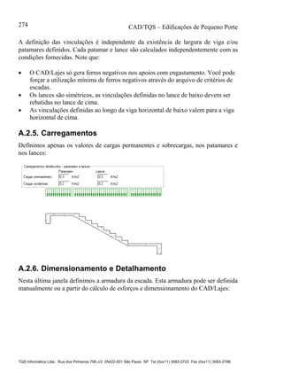 CAD/TQS – Edificações de Pequeno Porte
TQS Informática Ltda. Rua dos Pinheiros 706 c/2 05422-001 São Paulo SP Tel (0xx11) 3083-2722 Fax (0xx11) 3083-2798
274
A definição das vinculações é independente da existência de largura de viga e/ou
patamares definidos. Cada patamar e lance são calculados independentemente com as
condições fornecidas. Note que:
 O CAD/Lajes só gera ferros negativos nos apoios com engastamento. Você pode
forçar a utilização mínima de ferros negativos através do arquivo de critérios de
escadas.
 Os lances são simétricos, as vinculações definidas no lance de baixo devem ser
rebatidas no lance de cima.
 As vinculações definidas ao longo da viga horizontal de baixo valem para a viga
horizontal de cima.
A.2.5. Carregamentos
Definimos apenas os valores de cargas permanentes e sobrecargas, nos patamares e
nos lances:
A.2.6. Dimensionamento e Detalhamento
Nesta última janela definimos a armadura da escada. Esta armadura pode ser definida
manualmente ou a partir do cálculo de esforços e dimensionamento do CAD/Lajes:
 