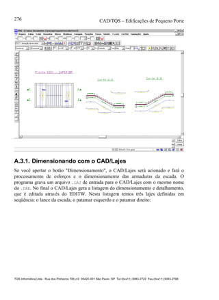 CAD/TQS – Edificações de Pequeno Porte
TQS Informática Ltda. Rua dos Pinheiros 706 c/2 05422-001 São Paulo SP Tel (0xx11) 3083-2722 Fax (0xx11) 3083-2798
276
A.3.1. Dimensionando com o CAD/Lajes
Se você apertar o botão "Dimensionamento", o CAD/Lajes será acionado e fará o
processamento de esforços e o dimensionamento das armaduras da escada. O
programa grava um arquivo .LAJ de entrada para o CAD/Lajes com o mesmo nome
do .DAE. No final o CAD/Lajes gera a listagem do dimensionamento e detalhamento,
que é editada através do EDITW. Nesta listagem temos três lajes definidas em
seqüência: o lance da escada, o patamar esquerdo e o patamar direito:
 