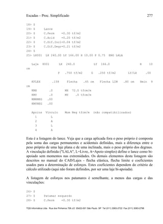 Escadas – Proc. Simplificado 277
TQS Informática Ltda. Rua dos Pinheiros 706 c/2 05422-001 São Paulo SP Tel (011) 3083-2722 Fax (011) 3083-2798
18> $
19> $ Lance
20> $ C.Perm =0.30 tf/m2
21> $ C.Acid =0.20 tf/m2
22> $ C.Dif.Incl=0.04 tf/m2
23> $ C.Dif.Degr=0.21 tf/m2
24> $
25> L8001 LX 240.00 LY 166.00 H 10.00 P 0.75 ENG LALA
Laje 8001 LX 240.0 LY 166.0 H 10
cm
P .750 tf/m2 G .250 tf/m2 LY/LX .00
KFLEX .158 Flecha .45 cm Flecha LIM .80 cm Hmin 9
cm
KMX .0 MX 72.0 tfcm/m
KMY .0 MY .0 tfcm/m
KMXNEG .00
KMYNEG .00
Apoios Vínculo Mom Neg tfcm/m (não compatibilizados)
1 L
2 A
3 L
4 A
Esta é a listagem do lance. Veja que a carga aplicada fora o peso próprio é composta
pela soma das cargas permanentes e acidentais definidas, mais a diferença entre o
peso próprio de uma laje plana e de uma inclinada, mais o peso próprio dos degraus.
A vinculação definida ("LALA", L=Livre, A=Apoio simples) define o lance como bi-
apoiado sem momentos nas extremidades. Os demais elementos desta listagem são
descritos no manual do CAD/Lajes - flecha elástica, flecha limite e coeficientes
usados para a determinação de esforços. Estes coeficientes dependem do critério de
cálculo utilizado (aqui não foram definidos, por ser uma laje bi-apoiada).
A listagem de esforços nos patamares é semelhante, a menos das cargas e das
vinculações:
26> $
27> $ Patamar esquerdo
28> $ C.Perm =0.30 tf/m2
 