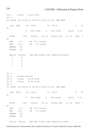 CAD/TQS – Edificações de Pequeno Porte
TQS Informática Ltda. Rua dos Pinheiros 706 c/2 05422-001 São Paulo SP Tel (0xx11) 3083-2722 Fax (0xx11) 3083-2798
278
29> $ C.Acid =0.20 tf/m2
30> $
31> L8002 LX 154.00 LY 332.00 H 10.00 P 0.50 ENG AAAA
Laje 8002 LX 154.0 LY 332.0 H 10
cm
P .500 tf/m2 G .250 tf/m2 LY/LX 2.16
KFLEX .149 Flecha .05 cm Flecha LIM .51 cm Hmin 7
cm
KMX 8.0 MX 22.2 tfcm/m
KMY 23.5 MY 7.6 tfcm/m
KMXNEG .00
KMYNEG .00
Apoios Vínculo Mom Neg tfcm/m (não compatibilizados)
1 A
2 A
3 A
4 A
32> $
33> $ Patamar direito
34> $ C.Perm =0.30 tf/m2
35> $ C.Acid =0.20 tf/m2
36> $
37> L8003 LX 154.00 LY 332.00 H 10.00 P 0.50 ENG AAAA
Laje 8003 LX 154.0 LY 332.0 H 10
cm
P .500 tf/m2 G .250 tf/m2 LY/LX 2.16
KFLEX .149 Flecha .05 cm Flecha LIM .51 cm Hmin 7
cm
KMX 8.0 MX 22.2 tfcm/m
KMY 23.5 MY 7.6 tfcm/m
KMXNEG .00
KMYNEG .00
Apoios Vínculo Mom Neg tfcm/m (não compatibilizados)
 