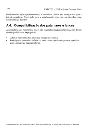CAD/TQS – Edificações de Pequeno Porte
TQS Informática Ltda. Rua dos Pinheiros 706 c/2 05422-001 São Paulo SP Tel (0xx11) 3083-2722 Fax (0xx11) 3083-2798
280
Imediatamente após o processamento, as armaduras obtidas são transportadas para a
tela de armaduras. Você pode gerar o detalhamento com elas, ou alterá-las como
quiser antes de detalhar.
A.4. Compatibilização dos patamares e lances
As armaduras dos patamares e lances são calculadas independentemente, mas devem
ser compatibilizadas. O programa:
 Adota a maior armadura calculada nos apoios comuns;
 Pode igualar a armadura inferior do lance com a superior do patamar superior e
com a inferior do patamar inferior.
 