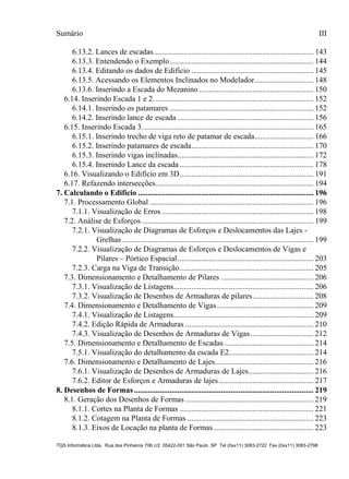 Sumário
TQS Informática Ltda. Rua dos Pinheiros 706 c/2 05422-001 São Paulo SP Tel (0xx11) 3083-2722 Fax (0xx11) 3083-2798
III
6.13.2. Lances de escadas................................................................................. 143
6.13.3. Entendendo o Exemplo......................................................................... 144
6.13.4. Editando os dados de Edifício .............................................................. 145
6.13.5. Acessando os Elementos Inclinados no Modelador.............................. 148
6.13.6. Inserindo a Escada do Mezanino .......................................................... 150
6.14. Inserindo Escada 1 e 2. ................................................................................ 152
6.14.1. Inserindo os patamares ......................................................................... 152
6.14.2. Inserindo lance de escada ..................................................................... 156
6.15. Inserindo Escada 3....................................................................................... 165
6.15.1. Inserindo trecho de viga reto de patamar de escada.............................. 166
6.15.2. Inserindo patamares de escada.............................................................. 170
6.15.3. Inserindo vigas inclinadas..................................................................... 172
6.15.4. Inserindo Lance da escada.................................................................... 178
6.16. Visualizando o Edifício em 3D.................................................................... 191
6.17. Refazendo intersecções................................................................................ 194
7.1. Processamento Global ................................................................................... 196
7.1.1. Visualização de Erros ............................................................................. 198
7.2. Análise de Esforços ....................................................................................... 199
7.2.1. Visualização de Diagramas de Esforços e Deslocamentos das Lajes -
Grelhas ................................................................................................. 199
7.2.2. Visualização de Diagramas de Esforços e Deslocamentos de Vigas e
Pilares – Pórtico Espacial..................................................................... 203
7.2.3. Carga na Viga de Transição.................................................................... 205
7.3. Dimensionamento e Detalhamento de Pilares ............................................... 206
7.3.1. Visualização de Listagens....................................................................... 206
7.3.2. Visualização de Desenhos de Armaduras de pilares............................... 208
7.4. Dimensionamento e Detalhamento de Vigas................................................. 209
7.4.1. Visualização de Listagens....................................................................... 209
7.4.2. Edição Rápida de Armaduras ................................................................. 210
7.4.3. Visualização de Desenhos de Armaduras de Vigas................................ 212
7.5. Dimensionamento e Detalhamento de Escadas ............................................. 214
7.5.1. Visualização do detalhamento da escada E2........................................... 214
7.6. Dimensionamento e Detalhamento de Lajes.................................................. 216
7.6.1. Visualização de Desenhos de Armaduras de Lajes................................. 216
7.6.2. Editor de Esforços e Armaduras de lajes................................................ 217
8.1. Geração dos Desenhos de Formas ................................................................. 219
8.1.1. Cortes na Planta de Formas .................................................................... 221
8.1.2. Cotagem na Planta de Formas ................................................................ 223
8.1.3. Eixos de Locação na planta de Formas................................................... 223
7. Calculando o Edifício ......................................................................................... 196
8. Desenhos de Formas........................................................................................... 219
 