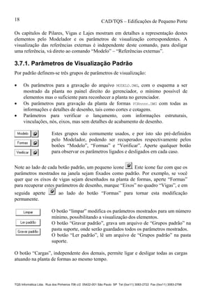CAD/TQS – Edificações de Pequeno Porte
TQS Informática Ltda. Rua dos Pinheiros 706 c/2 05422-001 São Paulo SP Tel (0xx11) 3083-2722 Fax (0xx11) 3083-2798
18
Os capítulos de Pilares, Vigas e Lajes mostram em detalhes a representação destes
elementos pelo Modelador e os parâmetros de visualização correspondentes. A
visualização das referências externas é independente deste comando, para desligar
uma referência, vá direto ao comando “Modelo” – “Referências externas”.
3.7.1. Parâmetros de Visualização Padrão
Por padrão definem-se três grupos de parâmetros de visualização:
 Os parâmetros para a gravação do arquivo MODELO.DWG, com o esquema a ser
mostrado da planta no painel direito do gerenciador, o mínimo possível de
elementos mas o suficiente para reconhecer a planta no gerenciador.
 Os parâmetros para gravação da planta de formas FORnnnn.DWG com todas as
informações e detalhes de desenho, tais como cortes e cotagens.
 Parâmetros para verificar o lançamento, com informações estruturais,
vinculações, nós, eixos, mas sem detalhes de acabamento de desenho.
Estes grupos são comumente usados, e por isto são pré-definidos
pelo Modelador, podendo ser recuperados respectivamente pelos
botões “Modelo”, “Formas” e “Verificar”. Aperte qualquer botão
para observar os parâmetros ligados e desligados em cada caso.
Note ao lado de cada botão padrão, um pequeno ícone . Este ícone faz com que os
parâmetros mostrados na janela sejam fixados como padrão. Por exemplo, se você
quer que os eixos de vigas sejam desenhados na planta de formas, aperte “Formas”
para recuperar estes parâmetros de desenho, marque “Eixos” no quadro “Vigas”, e em
seguida aperte ao lado do botão “Formas” para tornar esta modificação
permanente.
O botão “limpar” modifica os parâmetros mostrados para um número
mínimo, possibilitando a visualização dos elementos.
O botão “Gravar padrão”, grava um arquivo de “Grupos padrão” na
pasta suporte, onde serão guardados todos os parâmetros mostrados.
O botão “Ler padrão”, lê um arquivo de “Grupos padrão” na pasta
suporte.
O botão “Cargas”, independente dos demais, permite ligar e desligar todas as cargas
atuando na planta de formas ao mesmo tempo.
 