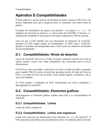 Compatibilidades 289
Apêndice D.Compatibilidades
O EAG pode ler e gravar arquivos de desenhos de outros sistemas CAD. Este é um
recurso importante para que o projetista possa se comunicar com outras áreas de
projeto.
O padrão de transferência de arquivos de desenho é via arquivo DXF ASCII. Os
utilitários de conversão de arquivos DXF fazem parte do CAD/TQS. O formato DXF,
definido pela Autodesk® é um padrão de fato para os aplicativos CAD do mercado.
Uma vez que o EAG trabalha com um subconjunto de elementos do AutoCad®
,
desenhos do EAG sempre podem ser transportados, via DXF, para o AutoCad®
.
Quando os desenhos são transportados para o EAG, parte dos elementos de desenho
não são transportados.
D.1. Compatibilidades: Níveis de desenho
Layers do AutoCad®
são níveis no EAG. Os layers numéricos recebem um nível de
mesmo número. Layers com nome alfanumérico são convertidos para os níveis
alfanuméricos.
O EAG lê as cores associadas a cada layer. Os estilos de linha são lidos e ajustados
para o padrão TQS. Os estilos de texto são ignorados (estilos de linha são fixos no
EAG, e os estilos de texto não existem). Cores quando ligadas a elemento (e não a
layer) são mantidas.
Os níveis ligados e desligados do EAG correspondem aos níveis congelados e
descongelados do AutoCad®
.
D.2. Compatibilidades: Elementos gráficos
Apresentaremos os elementos gráficos tratados pelo EAG e os correspondentes do
AutoCad®
.
D.2.1. Compatibilidades: Linhas
Linhas são 100% compatíveis
D.2.2. Compatibilidades: Linhas com espessura
Linhas com espessura são armazenadas como elementos de TRACE do AutoCad®
. O
EAG representa estas linhas sem preenchimento interno. Se definidas dentro do EAG,
 