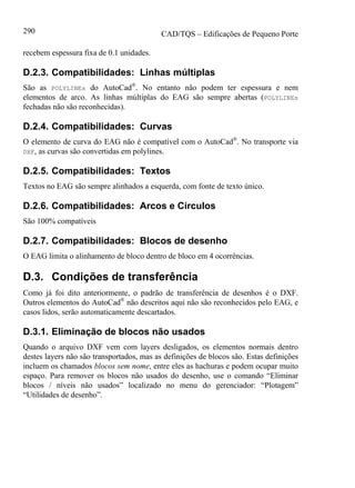 CAD/TQS – Edificações de Pequeno Porte290
recebem espessura fixa de 0.1 unidades.
D.2.3. Compatibilidades: Linhas múltiplas
São as POLYLINEs do AutoCad®
. No entanto não podem ter espessura e nem
elementos de arco. As linhas múltiplas do EAG são sempre abertas (POLYLINEs
fechadas não são reconhecidas).
D.2.4. Compatibilidades: Curvas
O elemento de curva do EAG não é compatível com o AutoCad®
. No transporte via
DXF, as curvas são convertidas em polylines.
D.2.5. Compatibilidades: Textos
Textos no EAG são sempre alinhados a esquerda, com fonte de texto único.
D.2.6. Compatibilidades: Arcos e Círculos
São 100% compatíveis
D.2.7. Compatibilidades: Blocos de desenho
O EAG limita o alinhamento de bloco dentro de bloco em 4 ocorrências.
D.3. Condições de transferência
Como já foi dito anteriormente, o padrão de transferência de desenhos é o DXF.
Outros elementos do AutoCad®
não descritos aqui não são reconhecidos pelo EAG, e
casos lidos, serão automaticamente descartados.
D.3.1. Eliminação de blocos não usados
Quando o arquivo DXF vem com layers desligados, os elementos normais dentro
destes layers não são transportados, mas as definições de blocos são. Estas definições
incluem os chamados blocos sem nome, entre eles as hachuras e podem ocupar muito
espaço. Para remover os blocos não usados do desenho, use o comando “Eliminar
blocos / níveis não usados” localizado no menu do gerenciador: “Plotagem”
“Utilidades de desenho”.
 