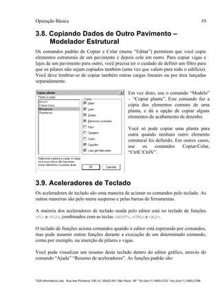 Operação Básica 19
TQS Informática Ltda. Rua dos Pinheiros 706 c/2 05422-001 São Paulo SP Tel (0xx11) 3083-2722 Fax (0xx11) 3083-2798
3.8. Copiando Dados de Outro Pavimento –
Modelador Estrutural
Os comandos padrão de Copiar e Colar (menu “Editar”) permitem que você copie
elementos estruturais de um pavimento e depois cole em outro. Para copiar vigas e
lajes de um pavimento para outro, você precisa ter o cuidado de definir um filtro para
que os pilares não sejam copiados também (uma vez que valem para todo o edifício).
Você deve lembrar-se de copiar também outras cargas lineares ou por área lançadas
separadamente.
Em vez disto, use o comando “Modelo”
– “Copiar planta”. Este comando faz a
cópia dos elementos comuns de uma
planta, e dá a opção de copiar alguns
elementos de acabamento de desenho.
Você só pode copiar uma planta para
outra quando nenhum outro elemento
estrutural foi definido. Em outros casos,
use os comandos Copiar/Colar,
“CtrlC/CtrlV”.
3.9. Aceleradores de Teclado
Os aceleradores de teclado são uma maneira de acionar os comandos pelo teclado. As
outras maneiras são pelo menu suspenso e pelas barras de ferramentas.
A maioria dos aceleradores de teclado usada pelo editor está no teclado de funções
<F1> a <F12>, combinados com as teclas <SHIFT>, <CTRL> e <ALT>.
O teclado de funções aciona comandos quando o editor está esperando por comandos,
mas pode assumir outras funções durante a execução de um determinado comando,
como por exemplo, na inserção de pilares e vigas.
Você pode visualizar um resumo deste teclado dentro do editor gráfico, através do
comando “Ajuda” “Resumo de aceleradores”. As funções padrão são:
 